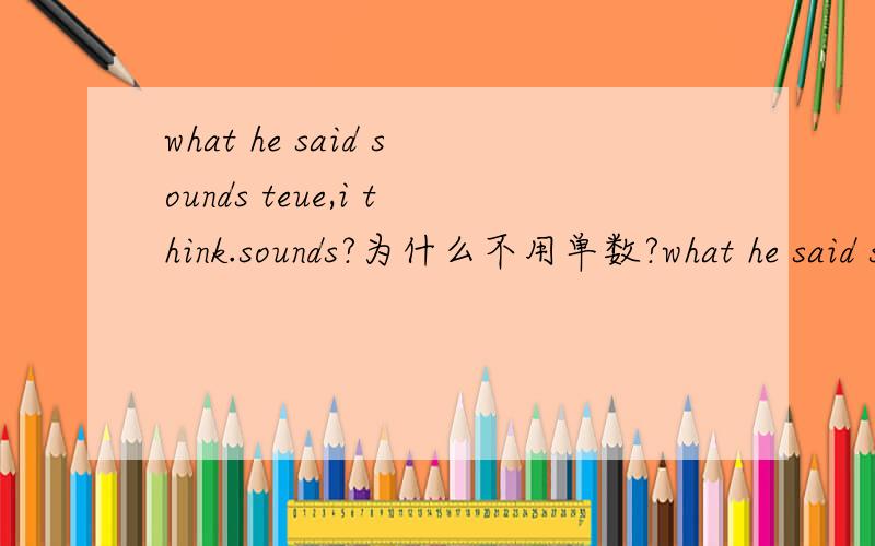 what he said sounds teue,i think.sounds?为什么不用单数?what he said sounds true,i think.