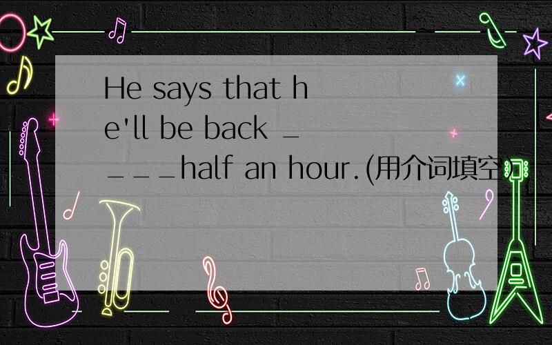 He says that he'll be back ____half an hour.(用介词填空）
