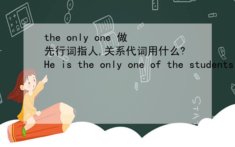 the only one 做先行词指人,关系代词用什么?He is the only one of the students who fails to pass the exam.先行词不是由the only 修饰时,关系代词不是只能用that么?答案为什么是who?先行词不能是the students 因为后