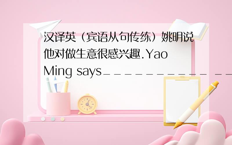 汉译英（宾语从句传练）姚明说他对做生意很感兴趣.Yao Ming says__________ __________interested in doing business very much.我认为玛丽不会来了.I don’t think Mary__________ __________.Sam告诉我他准备去上海.Sam to