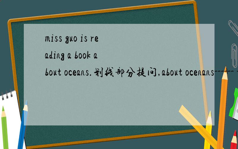 miss guo is reading a book about oceans.划线部分提问,about ocenans------ -------is Miss Guo reading?