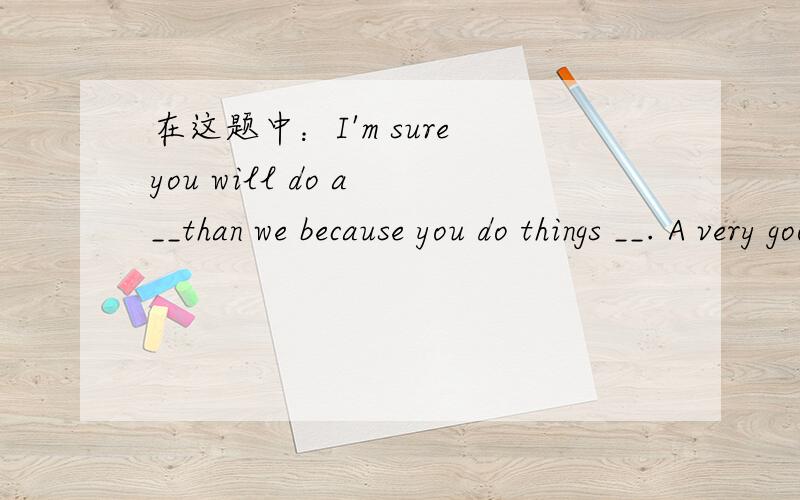 在这题中：I'm sure you will do a __than we because you do things __. A very good job, more carefull