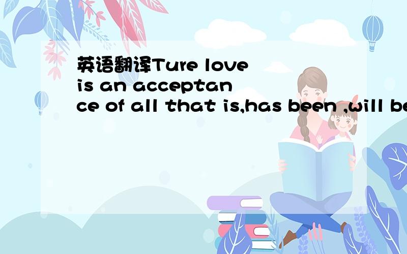 英语翻译Ture love is an acceptance of all that is,has been ,will be ,will not be.最好翻译得美一点