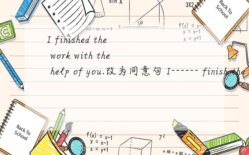 I finished the work with the help of you.改为同意句 I------ finish the work ------- your help.填2个单词.