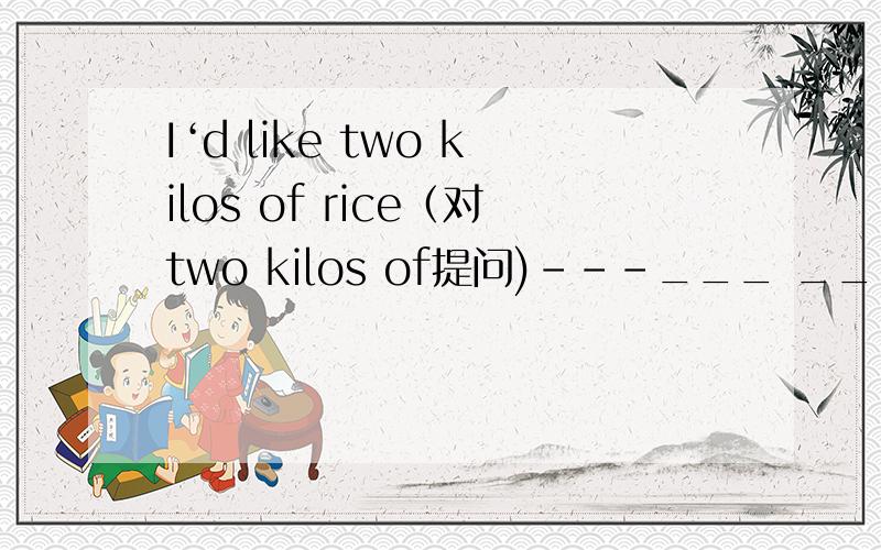I‘d like two kilos of rice（对two kilos of提问)---___ ___ rice would you like?