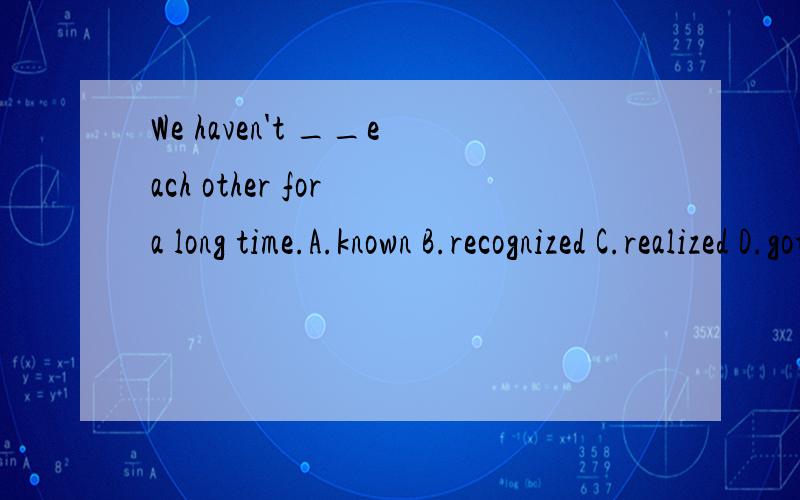 We haven't __each other for a long time.A.known B.recognized C.realized D.got to known问什么选A及翻译.