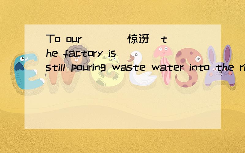 To our___(惊讶）the factory is still pouring waste water into the river near it.怎么填说出为什么
