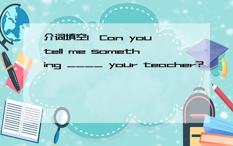 介词填空1、Can you tell me something ____ your teacher?
