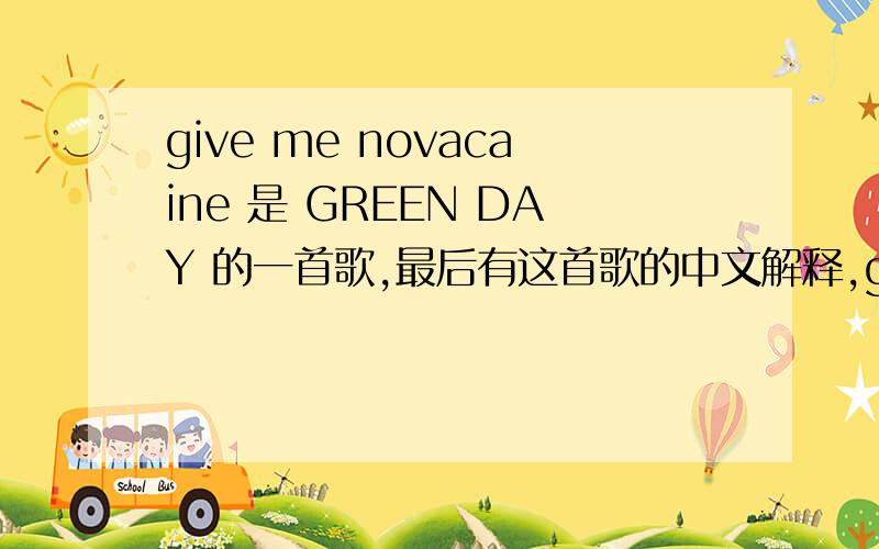 give me novacaine 是 GREEN DAY 的一首歌,最后有这首歌的中文解释,give me novacaine Take away the sensation inside Bitter sweet migraine in my head Its like a throbbing tooth ache of the mind I can't take this feeling anymore Drain the p