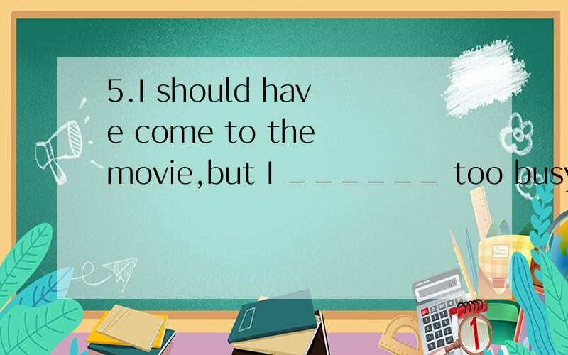 5.I should have come to the movie,but I ______ too busy.(A) was (B) were (C) had been (D) am