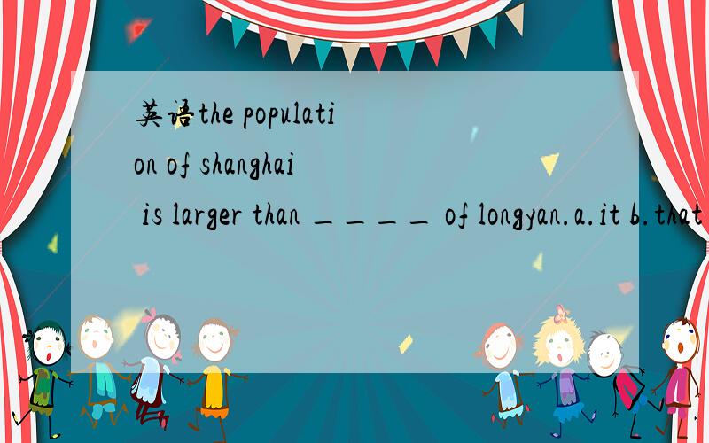 英语the population of shanghai is larger than ____ of longyan.a.it b.that c.one