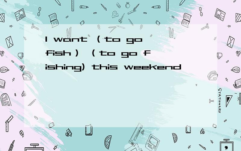 l want （to go fish） （to go fishing) this weekend