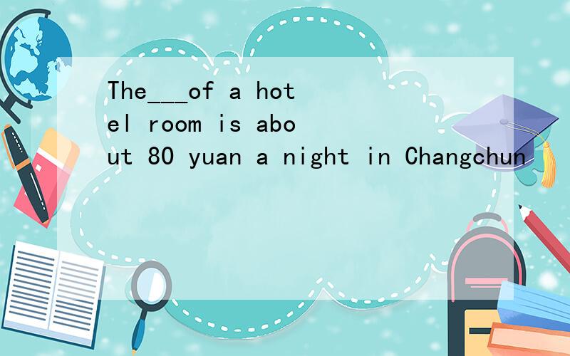 The___of a hotel room is about 80 yuan a night in Changchun