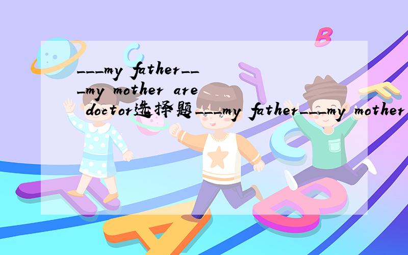 ___my father___my mother are doctor选择题___my father___my mother are doctor1,Neither,nor 2,Not,only 3,Both,or 4,Both,and