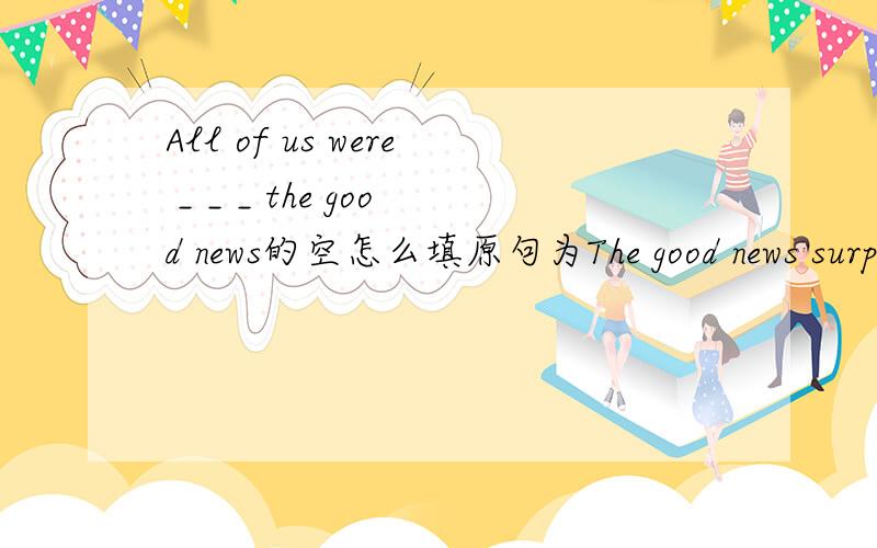 All of us were _ _ _ the good news的空怎么填原句为The good news surprised all of us.(这是今天的作业,很急)能解释为什么吗