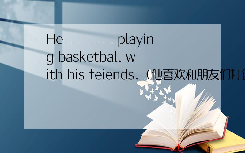 He__ __ playing basketball with his feiends.（他喜欢和朋友们打篮球）中间有两个单词.