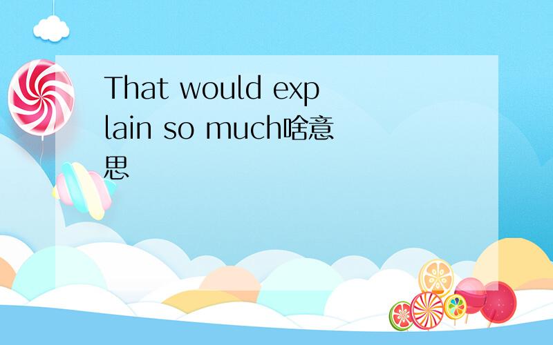 That would explain so much啥意思