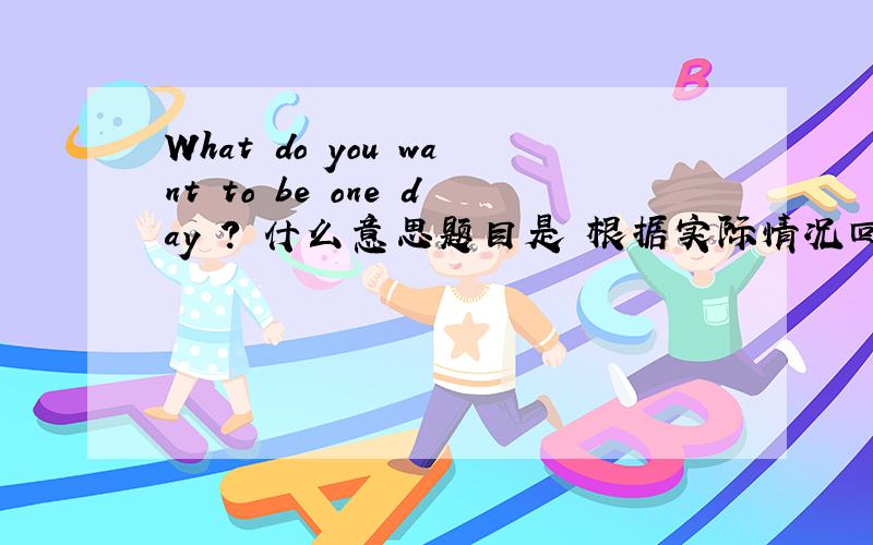 What do you want to be one day ? 什么意思题目是 根据实际情况回答