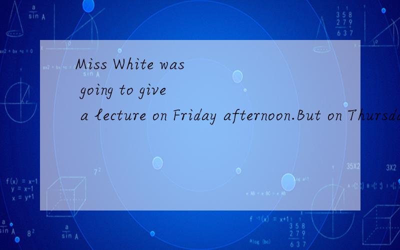 Miss White was going to give a lecture on Friday afternoon.But on Thursday night sheWas told that she had to go to an important meeting the next day at the same time.“No one Can be in two places at the same time.What shall I do ” she thought.But