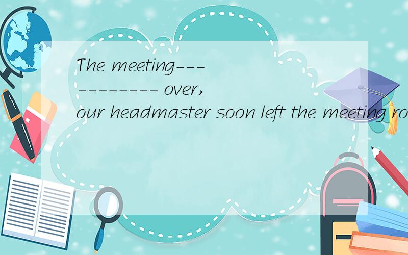 The meeting----------- over,our headmaster soon left the meeting room.A is B was C being D have been 可是我选的D.我觉得不应该是理解为会议先结束了之后headmaster在离开吗...求解释为什么是C