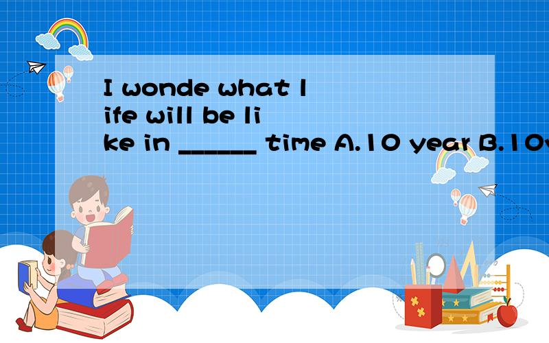 I wonde what life will be like in ______ time A.10 year B.10year’s C.10 years’ D.10-years
