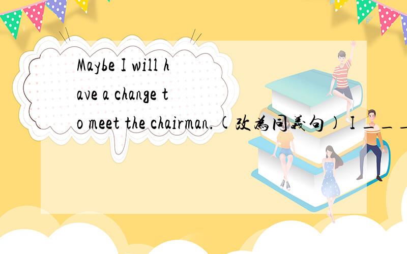 Maybe I will have a change to meet the chairman.(改为同义句) I _____ ______ a change to meet the chairman.