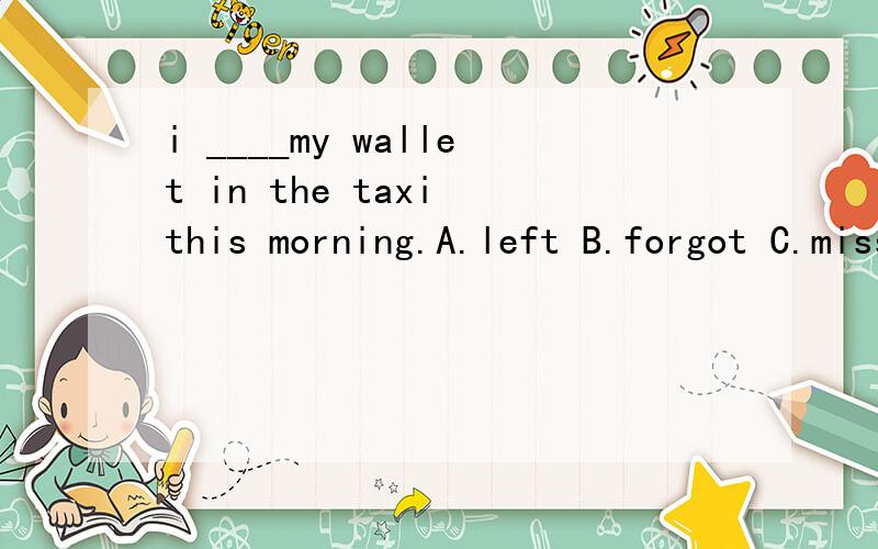 i ____my wallet in the taxi this morning.A.left B.forgot C.missed A和B选项的区别用法