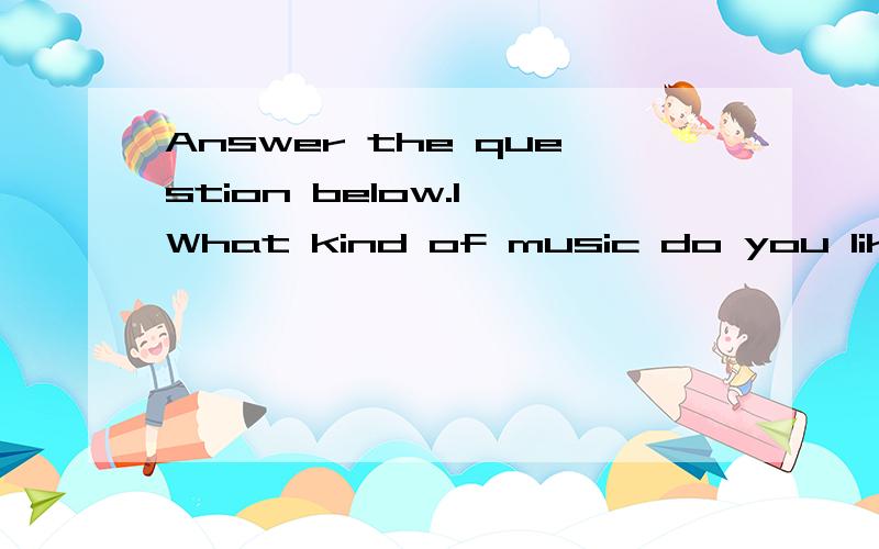 Answer the question below.1 What kind of music do you like?I like music________.2 What kind of teachers do you like?I like the teacher_____.3 What kind of birthday presents would you like to receive?I'd like to receive the birthday present________.