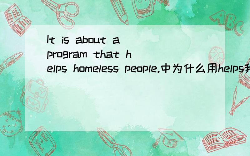 It is about a program that helps homeless people.中为什么用helps我知道是that 引导的定语从句,但为什么后用helps,that 是做这个定语从句的主语吗