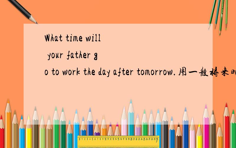 What time will your father go to work the day after tomorrow.用一般将来时回答