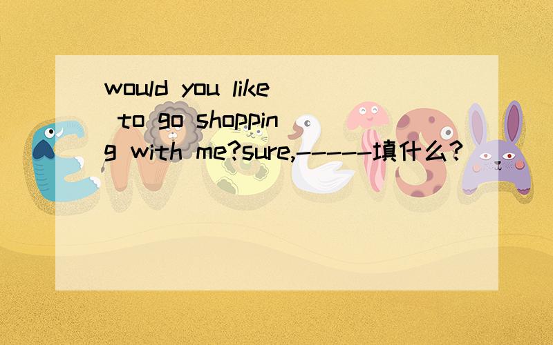 would you like to go shopping with me?sure,-----填什么?