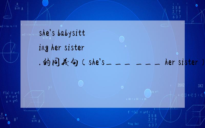 she's babysitting her sister.的同义句（she's___ ___ her sister）