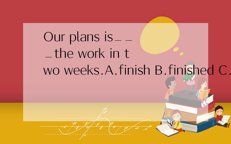 Our plans is___the work in two weeks.A.finish B.finished C.finishing D.to finish原因
