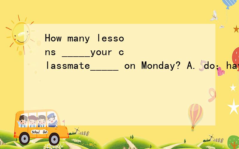 How many lessons _____your classmate_____ on Monday? A. do；have B. does；has C. do；hasHow many lessons _____your classmate_____ on Monday? A. do；have        B. does；has   C. do；has      D. does；have