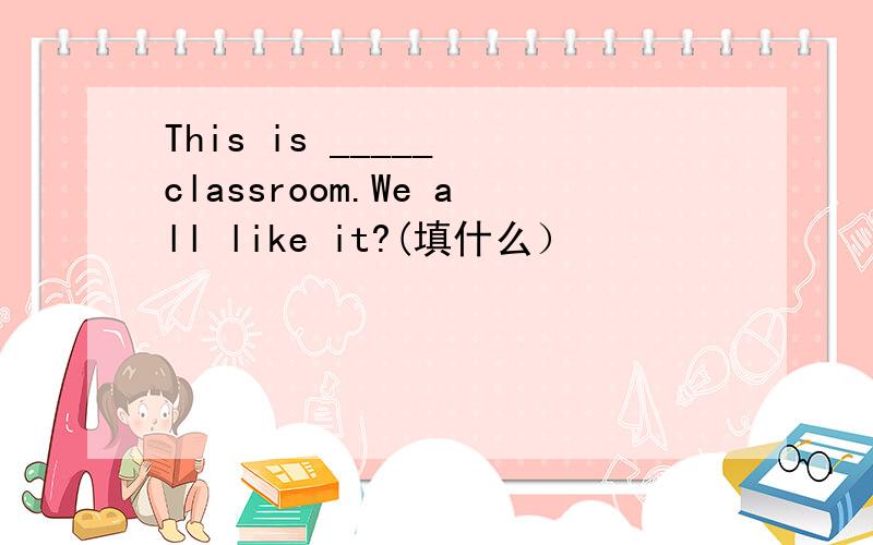 This is _____ classroom.We all like it?(填什么）