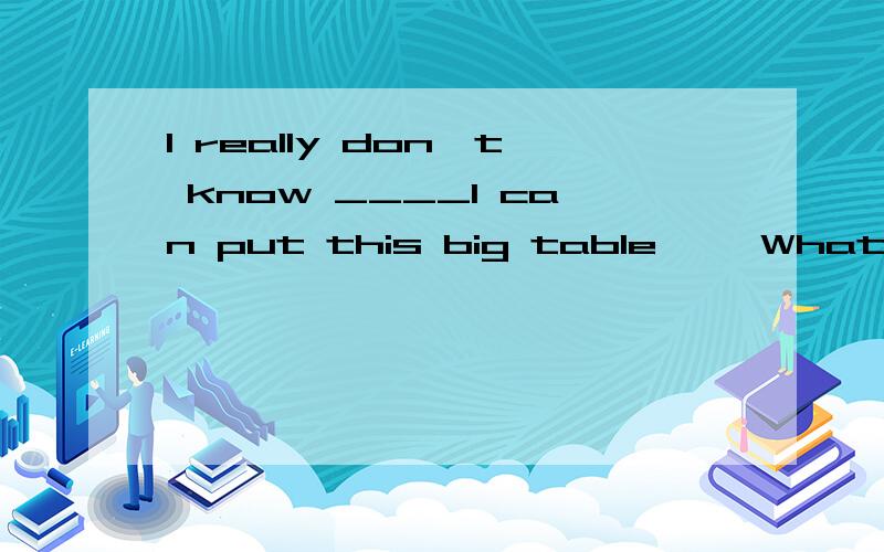 I really don't know ____I can put this big table ——What .about in this corneI really don't know ____I can put this big table ——What .about in this corner?A.where B who C when D.what