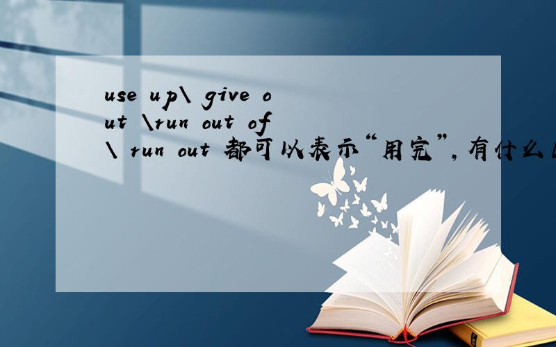 use up\ give out \run out of\ run out 都可以表示“用完”,有什么区别.主被动语态?如：He had ask for a leave because his food had been (    ).A used up  B given out C run out  答案是A 你确定你的对才回答噢 谢谢