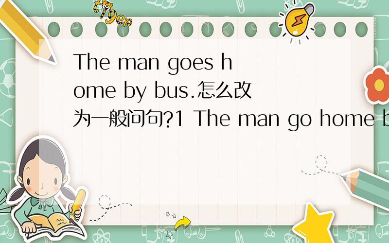 The man goes home by bus.怎么改为一般问句?1 The man go home by bus.2 The man goes home by bus这两句怎么改为一般问句?