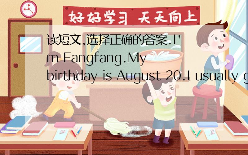 读短文,选择正确的答案.I'm Fangfang.My birthday is August 20.I usually get up early on mybirthday.I don't go to school on that day because my birthday is in the summer holiday.Usually I have a birtoday party at noon.My parents and friends gi