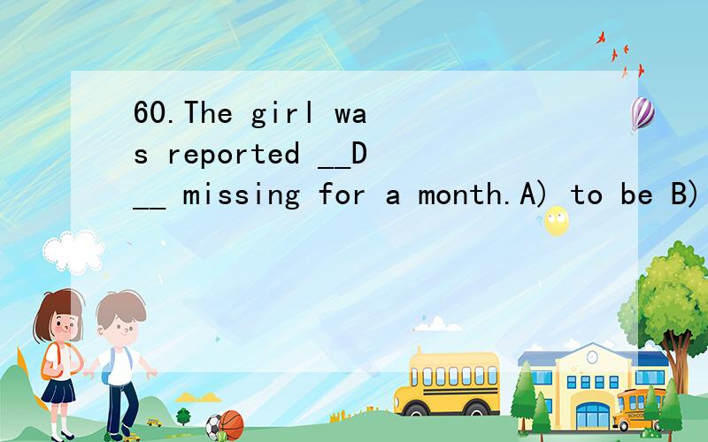 60.The girl was reported __D__ missing for a month.A) to be B) to have C) having D) to have been请问这个题目为什么选D啊,选D的话不变成了 have been doing结构啊,有这个结构吗?不是 having been done吗?