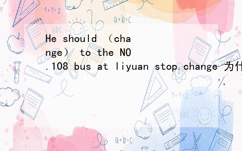 He should （change） to the NO.108 bus at liyuan stop.change 为什么.请说明理由.