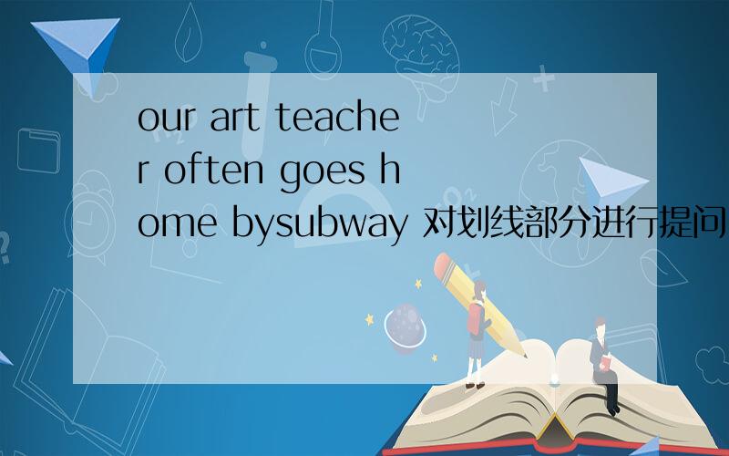 our art teacher often goes home bysubway 对划线部分进行提问 线画 在bysubway上