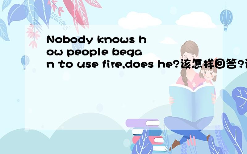 Nobody knows how people began to use fire,does he?该怎样回答?语法上怎样用?