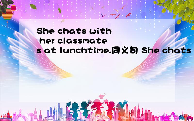 She chats with her classmates at lunchtime.同义句 She chats with her classma十分钟内回答重谢