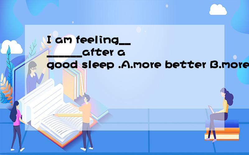 I am feeling________after a good sleep .A.more better B.more well C.much betterD . much well请讲一下原因.