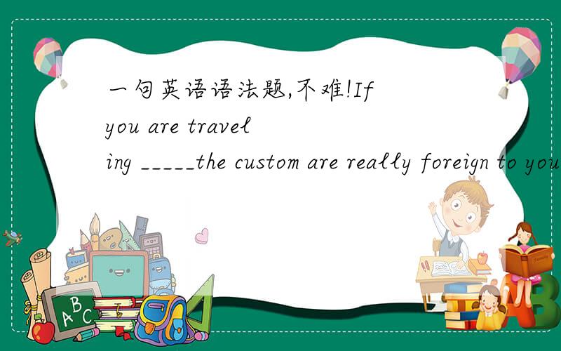 一句英语语法题,不难!If you are traveling _____the custom are really foreign to your own,please do as the Romans do.A in which B where为什么选B不选A?平时做题怎样分清这2个词?一直搞不懂!