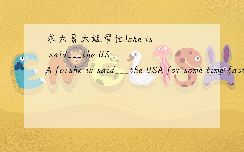 求大哥大姐帮忙!she is said___the USA forshe is said___the USA for some time last year.a.to have been in b.to have gone to c.to be in d.to go to 为什么选A.
