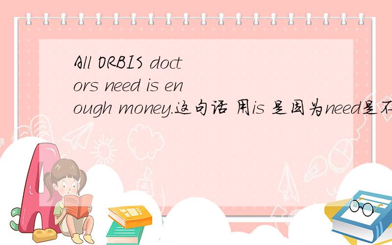 All ORBIS doctors need is enough money.这句话 用is 是因为need是不可数名词还是money是不可数名词?
