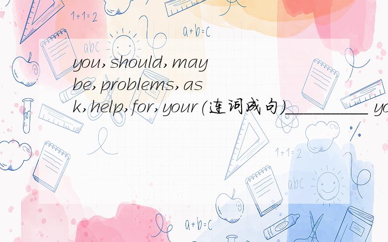you,should,maybe,problems,ask,help,for,your(连词成句)_________ you __________ __________ your parents __________ help.