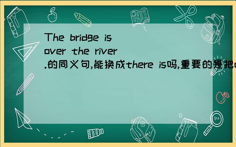 The bridge is over the river.的同义句,能换成there is吗,重要的是把over换成啥.